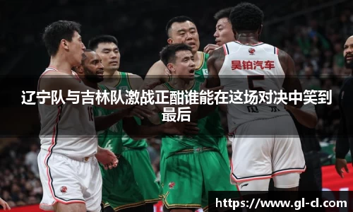 辽宁队与吉林队激战正酣谁能在这场对决中笑到最后